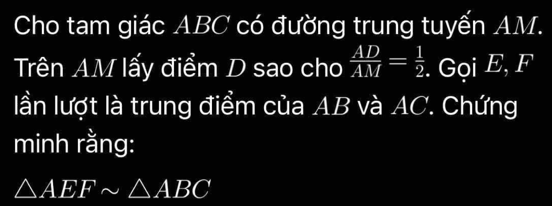 Cho tam giác ABC có đường trung tuyến AM. 
Trên AM lấy điểm D sao cho  AD/AM = 1/2 . Gọi E, F
lần lượt là trung điểm của AB và AC. Chứng 
minh rằng:
△ AEFsim △ ABC