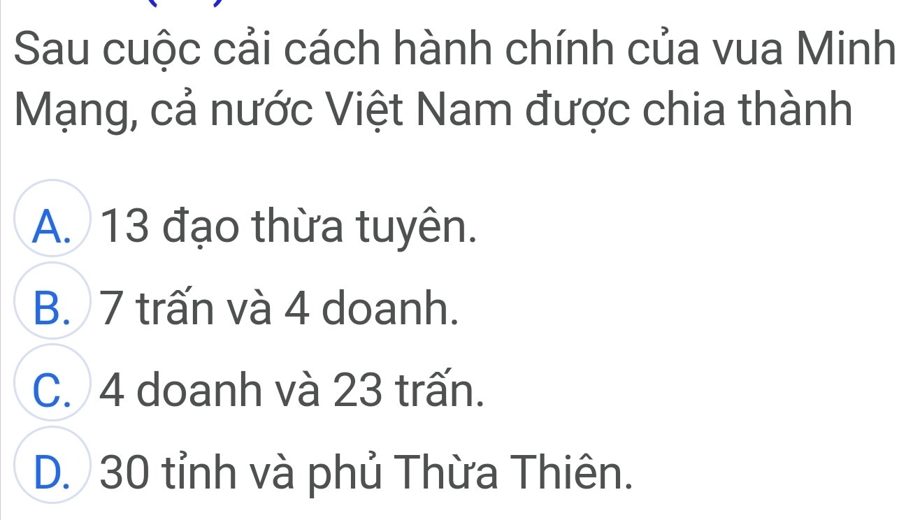 Sau cuộc cải cách hành chính của vua Minh
Mạng, cả nước Việt Nam được chia thành
A. 13 đạo thừa tuyên.
B. 7 trấn và 4 doanh.
C. 4 doanh và 23 trấn.
D. 30 tỉnh và phủ Thừa Thiên.