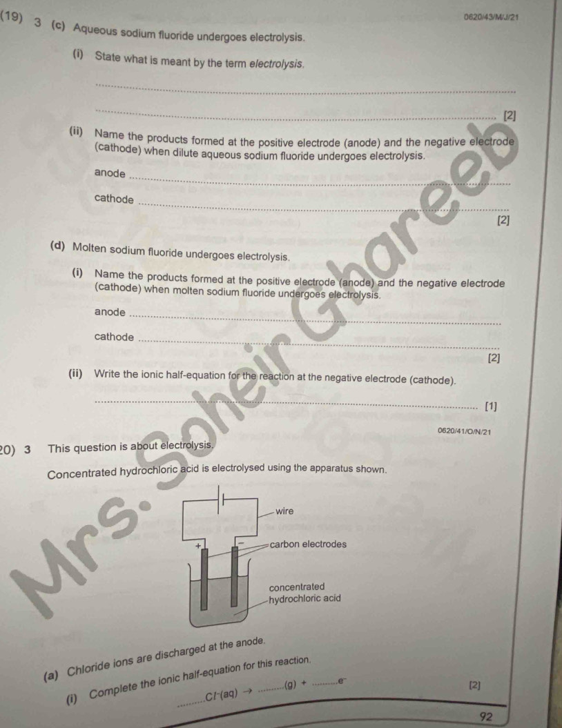 0620/43/M/J/21
(19) 3 (c) Aqueous sodium fluoride undergoes electrolysis.
(i) State what is meant by the term electrolysis.
_
_
[2]
(ii) Name the products formed at the positive electrode (anode) and the negative electrode
(cathode) when dilute aqueous sodium fluoride undergoes electrolysis.
anode_
_
cathode
[2]
(d) Molten sodium fluoride undergoes electrolysis.
(i) Name the products formed at the positive electrode (anode) and the negative electrode
(cathode) when molten sodium fluoride undergoes electrolysis.
anode
_
cathode_
[2]
(ii) Write the ionic half-equation for the reaction at the negative electrode (cathode).
_
[1]
0620/41/O/N/21
0) 3 This question is about electrolysis.
Concentrated hydrochloric acid is electrolysed using the apparatus shown.
(a) Chloride ions are discharged at the anode.
(i) Complete the ionic half-equation for this reaction.
Cl^-(aq)to ...(g)+ e^-
[2]
92