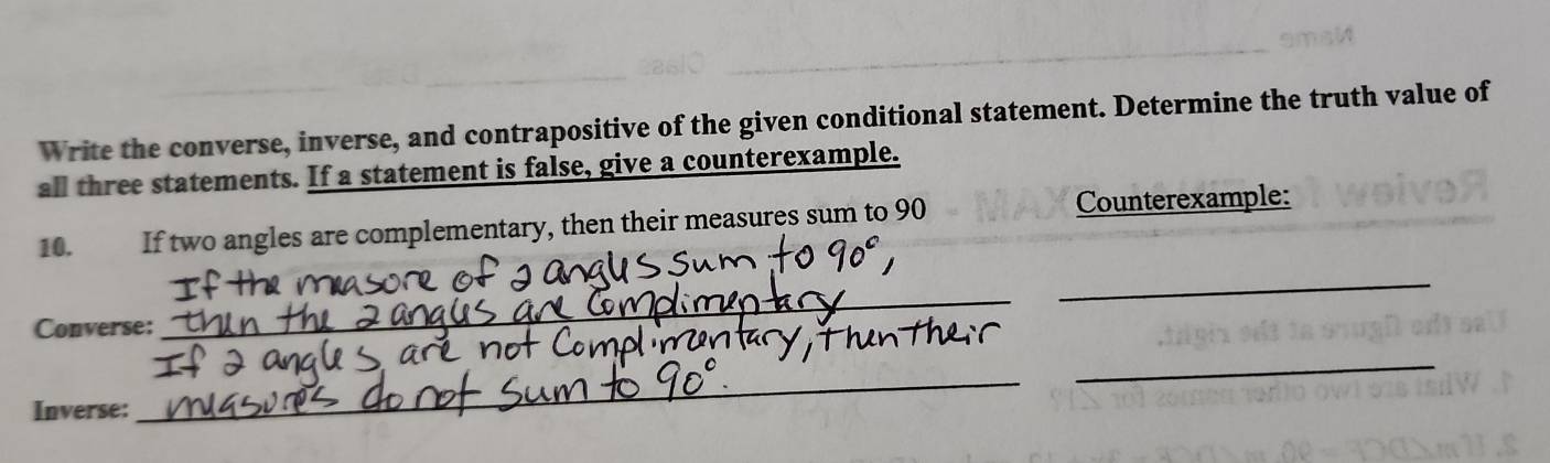 Write the converse, inverse, and contrapositive of the given conditional statement. Determine the truth value of 
all three statements. If a statement is false, give a counterexample. 
10. If two angles are complementary, then their measures sum to 90 Counterexample: 
Converse: 
_ 
_ 
Inverse: 
_ 
_