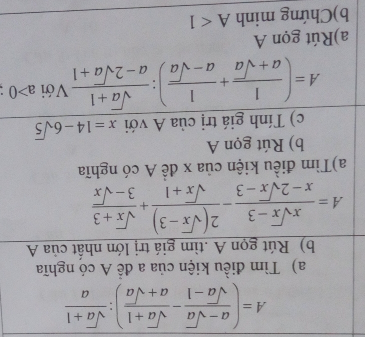 A=( (a-sqrt(a))/sqrt(a)-1 - (sqrt(a)+1)/a+sqrt(a) ): (sqrt(a)+1)/a 
a) Tìm điều kiện của a để A có nghĩa 
b) Rút gọn A .tìm giá trị lớn nhất của A
A= (xsqrt(x)-3)/x-2sqrt(x)-3 - (2(sqrt(x)-3))/sqrt(x)+1 + (sqrt(x)+3)/3-sqrt(x) 
a)Tìm điều kiện của x đề A có nghĩa 
b) Rút gọn A
c) Tính giá trị của A với x=14-6sqrt(5)
A=( 1/a+sqrt(a) + 1/a-sqrt(a) ): (sqrt(a)+1)/a-2sqrt(a)+1  Với a>0
a)Rút gọn A 
b)Chứng minh A<1</tex>