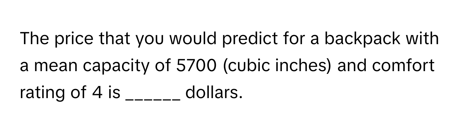 The price that you would predict for a backpack with a mean capacity of 5700 (cubic inches) and comfort rating of 4 is ______ dollars.