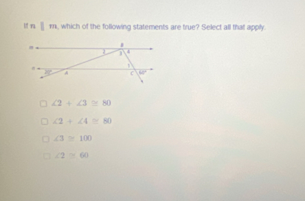 lf n □ m , which of the following statements are true? Select all that apply.
∠ 2+∠ 3≌ 80
∠ 2+∠ 4≌ 80
∠ 3≌ 100
∠ 2≌ 60