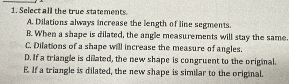 Select all the true statements.
A. Dilations always increase the length of line segments.
B. When a shape is dilated, the angle measurements will stay the same.
C. Dilations of a shape will increase the measure of angles.
D. If a triangle is dilated, the new shape is congruent to the original.
E. If a triangle is dilated, the new shape is similar to the original.