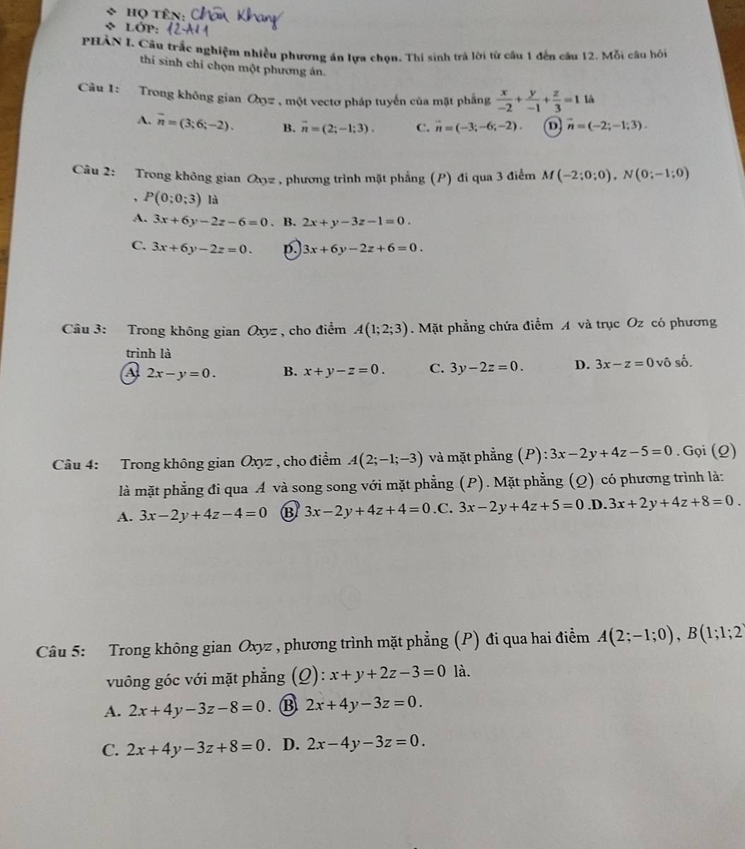 Họ tên
LớP:
PHẢN I. Câu trắc nghiệm nhiều phương án lựa chọn. Thí sinh trả lời từ cầu 1 đến câu 12. Mỗi câu hỏi
thí sinh chỉ chọn một phương án.
Câu 1: Trong không gian Oxyz , một vectơ pháp tuyến của mặt phẳng  x/-2 + y/-1 + z/3 =1 
A. overline n=(3;6;-2). B. overline n=(2;-1;3). C. vector n=(-3;-6;-2). D vector n=(-2;-1;3).
Câu 2: Trong không gian Oyz, phương trình mặt phẳng (P) đi qua 3 điểm M(-2;0;0),N(0;-1;0). P(0;0;3) là
A. 3x+6y-2z-6=0. B. 2x+y-3z-1=0.
C. 3x+6y-2z=0. p. 3x+6y-2z+6=0.
Câu 3: Trong không gian Oxyz , cho điểm A(1;2;3). Mặt phẳng chứa điểm A và trục Oz có phương
trình là
A 2x-y=0. B. x+y-z=0. C. 3y-2z=0. D. 3x-z=0 vô số.
Câu 4: Trong không gian Oxyz , cho điểm A(2;-1;-3) và mặt phẳng (P): 3x-2y+4z-5=0. Gọi (Q)
là mặt phẳng đi qua Á và song song với mặt phẳng (P). Mặt phẳng (Q) có phương trình là:
A. 3x-2y+4z-4=0 B 3x-2y+4z+4=0 .C. 3x-2y+4z+5=0 .D. 3x+2y+4z+8=0.
Câu 5: Trong không gian Oxyz , phương trình mặt phẳng (P) đi qua hai điểm A(2;-1;0),B(1;1;2
vuông góc với mặt phẳng ):x+y+2z-3=0 là.
A. 2x+4y-3z-8=0. B 2x+4y-3z=0.
C. 2x+4y-3z+8=0. D. 2x-4y-3z=0.