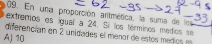 En una proporción aritmética, la suma de los
extremos es igual a 24. Si los términos medios se
diferencian en 2 unidades el menor de estos medios es
A) 10