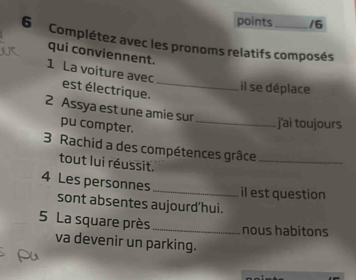 points /6 
6 Complétez avec les pronoms relatifs composés 
qui conviennent. 
1 La voiture avec 
est lectrique._ 
il se déplace 
2 Assya est une amie sur 
pu compter._ 
j'ai toujours 
3 Rachid a des compétences grâce_ 
tout lui réussit. 
4 Les personnes 
_il est question 
sont absentes aujourd’hui. 
5 La square près_ 
nous habitons 
va devenir un parking. 
Pu