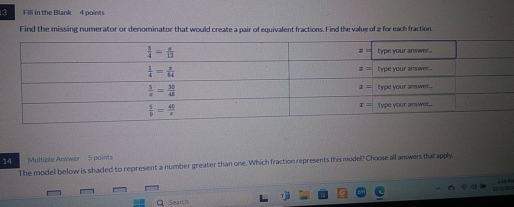 Fill in the Blank 4 points
Find the missing numerator or denominator that would create a pair of equivalent fractions. Find the value of x for each fraction.
14 Multiple Answer 5 points
The model below is shaded to represent a number greater than one. Which fraction represents this model? Choose all answers that apply.
4:48 PM
T]^ circ /3  12/5/202
Search