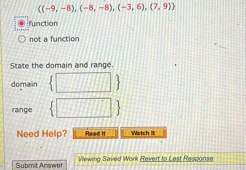  (-9,-8),(-8,-8),(-3,6),(7,9)
function
not a function
State the domain and range.
domain
range
Need Help? Read It Watch It
Viewing Saved Work Revert to Last Response
Submit Answer