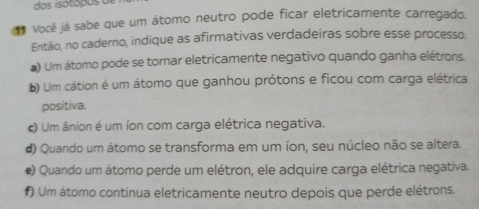 dos isótópos de
** Você já sabe que um átomo neutro pode ficar eletricamente carregado.
Então, no caderno, indique as afirmativas verdadeiras sobre esse processo.
a) Um átomo pode se tornar eletricamente negativo quando ganha elétrons.
) Um cátion é um átomo que ganhou prótons e ficou com carga elétrica
positiva.
c) Um ânion é um íon com carga elétrica negativa.
d) Quando um átomo se transforma em um íon, seu núcleo não se altera.
e) Quando um átomo perde um elétron, ele adquire carga elétrica negativa.
f) Um átomo continua eletricamente neutro depois que perde elétrons.