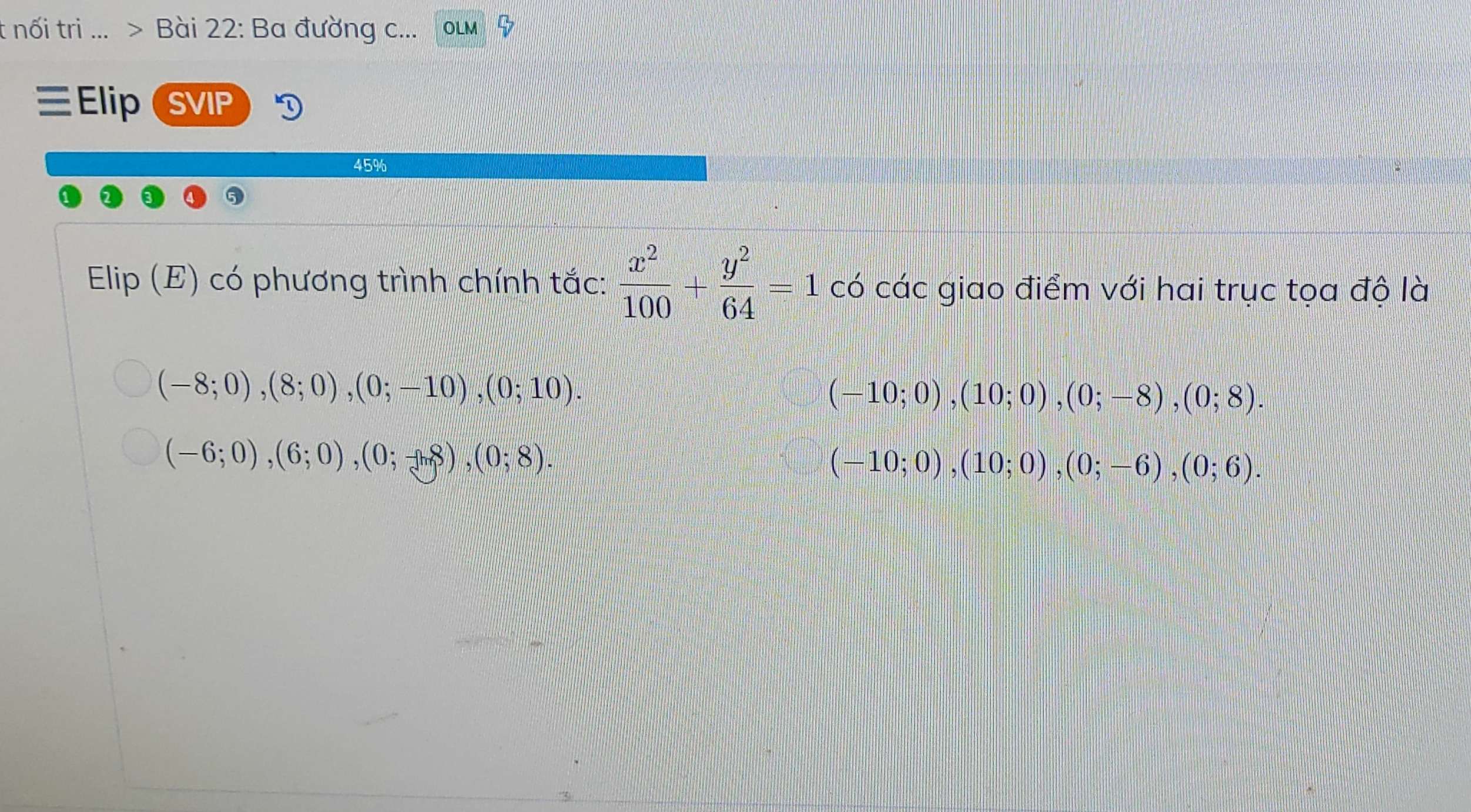 nối tri ... > Bài 22: Ba đường c...
ElipSVIP
45%
Elip (E) có phương trình chính tắc:  x^2/100 + y^2/64 =1 có các giao điểm với hai trục tọa độ là
(-8;0), (8;0), (0;-10), (0;10).
(-10;0), (10;0), (0;-8), (0;8).
(-6;0), (6;0), (0;-8), (0;8).
(-10;0), (10;0), (0;-6), (0;6).