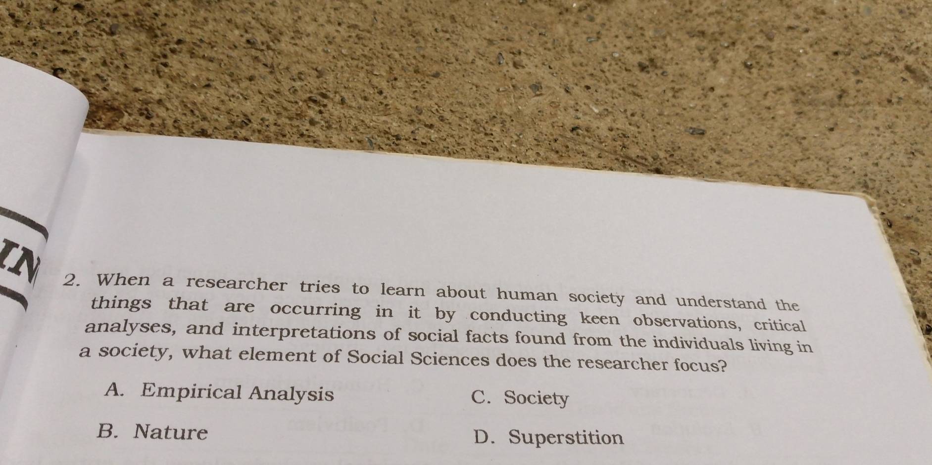 TN
2. When a researcher tries to learn about human society and understand the
things that are occurring in it by conducting keen observations, critical
analyses, and interpretations of social facts found from the individuals living in
a society, what element of Social Sciences does the researcher focus?
A. Empirical Analysis C. Society
B. Nature D. Superstition