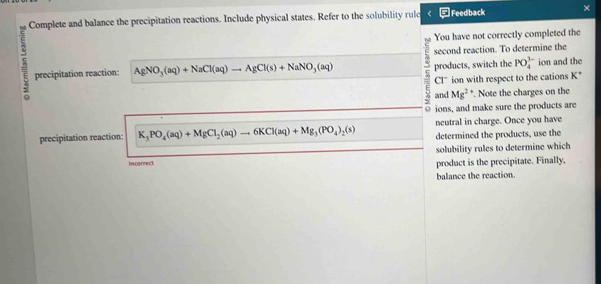 Complete and balance the precipitation reactions. Include physical states. Refer to the solubility rulc ] Feedback × 
You have not correctly completed the 
second reaction. To determine the 
products, switch the PO_4^((3-)
precipitation reaction: AgNO_3)(aq)+NaCl(aq)to AgCl(s)+NaNO_3(aq) ion and the 
= Clˉ ion with respect to the cations K * 
and Mg^2. Note the charges on the 
ions, and make sure the products are 
neutral in charge. Once you have 
precipitation reaction: K_3PO_4(aq)+MgCl_2(aq)to 6KCl(aq)+Mg_3(PO_4)_2(s) determined the products, use the 
Incorrect solubility rules to determine which 
product is the precipitate. Finally, 
balance the reaction.