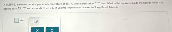 A 0.280-L balloon contains gas at a temperature of 18.^circ C and a pressure of 2.20 atm. What is the pressure inside the balloon when it is 
cooled to -23.^circ C and expands to 2.10 L in volume? Round your answer to 3 significant figures. 
atm