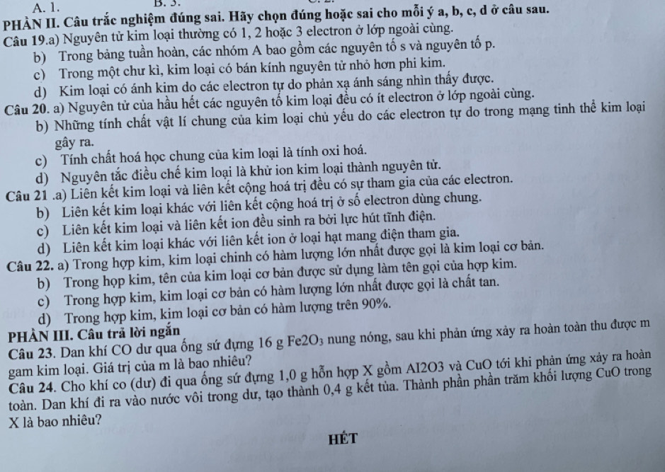 A. 1. B. 5.
PHÀN II. Câu trắc nghiệm đúng sai. Hãy chọn đúng hoặc sai cho mỗi ý a, b, c, d ở câu sau.
Câu 19.a) Nguyên tử kim loại thường có 1, 2 hoặc 3 electron ở lớp ngoài cùng.
b) Trong bảng tuần hoàn, các nhóm A bao gồm các nguyên tố s và nguyên tố p.
c) Trong một chư kì, kim loại có bán kính nguyên tử nhỏ hơn phi kim.
d) Kim loại có ánh kim do các electron tự do phản xạ ánh sáng nhìn thấy được.
Câu 20. a) Nguyên tử của hầu hết các nguyên tố kim loại đều có ít electron ở lớp ngoài cùng.
b) Những tính chất vật lí chung của kim loại chủ yếu do các electron tự do trong mạng tinh thể kim loại
gây ra.
c) Tính chất hoá học chung của kim loại là tính oxi hoá.
d) Nguyên tắc điều chế kim loại là khử ion kim loại thành nguyên tử.
Câu 21 .a) Liên kết kim loại và liên kết cộng hoá trị đều có sự tham gia của các electron.
b) Liên kết kim loại khác với liên kết cộng hoá trị ở số electron dùng chung.
c) Liên kết kim loại và liên kết ion đều sinh ra bởi lực hút tĩnh điện.
d) Liên kết kim loại khác với liên kết ion ở loại hạt mang điện tham gia.
Câu 22. a) Trong hợp kim, kim loại chinh có hàm lượng lớn nhất được gọi là kim loại cơ bản.
b) Trong họp kim, tên của kim loại cơ bản được sử dụng làm tên gọi của hợp kim.
c) Trong hợp kim, kim loại cơ bản có hàm lượng lớn nhất được gọi là chất tan.
d) Trong hợp kim, kim loại cơ bản có hàm lượng trên 90%.
PHÀN III. Câu trả lời ngắn
Câu 23. Dan khí CO dư qua ống sứ đựng 16 g Fe2O3 nung nóng, sau khi phản ứng xảy ra hoàn toàn thu được m
gam kim loại. Giá trị của m là bao nhiêu?
Câu 24. Cho khí co (dư) đi qua ống sứ đựng 1,0 g hỗn hợp X gồm AI2O3 và CuO tới khi phản ứng xảy ra hoàn
toàn. Dan khí đi ra vào nước vôi trong dư, tạo thành 0,4 g kết tủa. Thành phần phần trăm khối lượng CuO trong
X là bao nhiêu?
HÉT