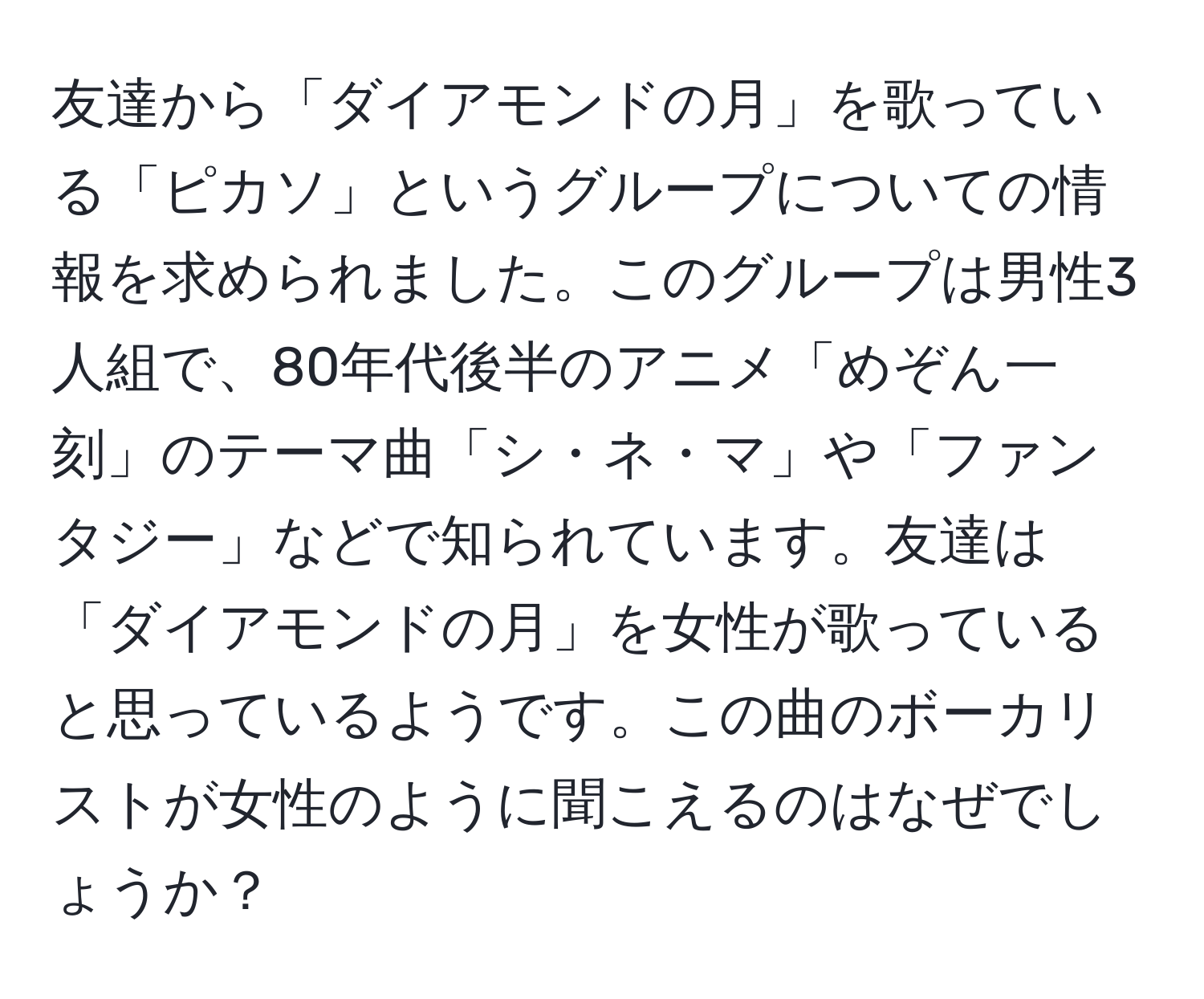 友達から「ダイアモンドの月」を歌っている「ピカソ」というグループについての情報を求められました。このグループは男性3人組で、80年代後半のアニメ「めぞん一刻」のテーマ曲「シ・ネ・マ」や「ファンタジー」などで知られています。友達は「ダイアモンドの月」を女性が歌っていると思っているようです。この曲のボーカリストが女性のように聞こえるのはなぜでしょうか？