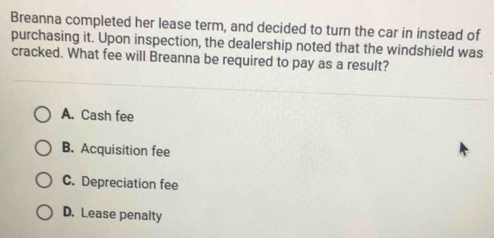 Breanna completed her lease term, and decided to turn the car in instead of
purchasing it. Upon inspection, the dealership noted that the windshield was
cracked. What fee will Breanna be required to pay as a result?
A. Cash fee
B. Acquisition fee
C. Depreciation fee
D. Lease penalty