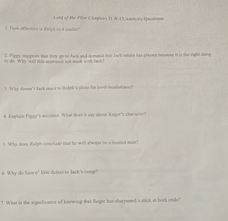 Lord of the Flies Chapters II & 12 Analysis Questions 
f. Row effective is Ralph as a leader? 
2. Piggy suggests that they go to Jack and demand that Jack return his glasses because it is the right thing 
to do. Why will this approach not work with Jack? 
3 Why doesn't Jack react to Ralph's pleas for level-headedness? 
4. Explain Piggy's accident. What does it say about Roger's character? 
5. Why does Ralph conclude that he will always be a hunted man? 
6 Why do Sam n' Eric defect to Jack's camp? 
7. What is the significance of knowing that Roger has sharpened a stick at both ends?