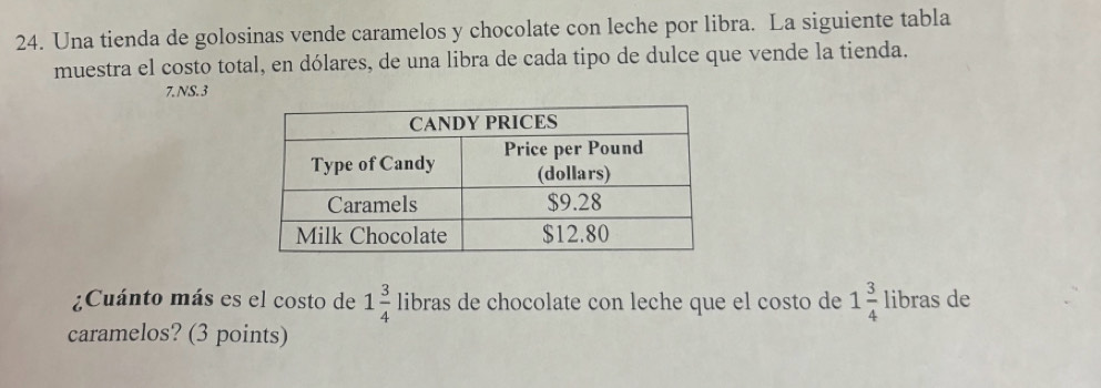 Una tienda de golosinas vende caramelos y chocolate con leche por libra. La siguiente tabla 
muestra el costo total, en dólares, de una libra de cada tipo de dulce que vende la tienda. 
7.NS.3 
¿Cuánto más es el costo de 1 3/4  libras de chocolate con leche que el costo de 1 3/4  libras de 
caramelos? (3 points)