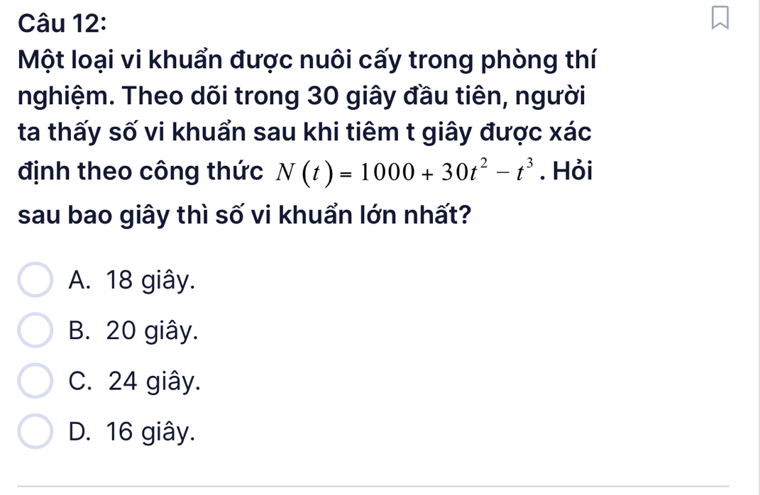 Một loại vi khuẩn được nuôi cấy trong phòng thí
nghiệm. Theo dõi trong 30 giây đầu tiên, người
ta thấy số vi khuẩn sau khi tiêm t giây được xác
định theo công thức N(t)=1000+30t^2-t^3. Hỏi
sau bao giây thì số vi khuẩn lớn nhất?
A. 18 giây.
B. 20 giây.
C. 24 giây.
D. 16 giây.