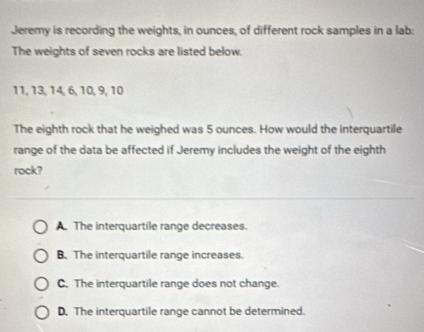 Jeremy is recording the weights, in ounces, of different rock samples in a lab:
The weights of seven rocks are listed below.
11, 13, 14, 6, 10, 9, 10
The eighth rock that he weighed was 5 ounces. How would the interquartile
range of the data be affected if Jeremy includes the weight of the eighth
rock?
A. The interquartile range decreases.
B. The interquartile range increases.
C. The interquartile range does not change.
D. The interquartile range cannot be determined.