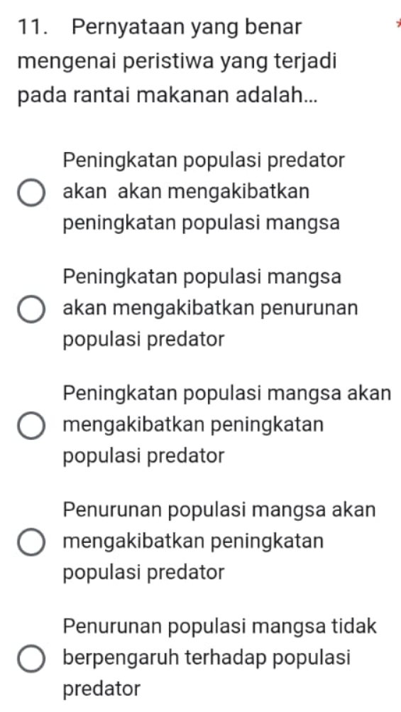 Pernyataan yang benar
mengenai peristiwa yang terjadi
pada rantai makanan adalah...
Peningkatan populasi predator
akan akan mengakibatkan
peningkatan populasi mangsa
Peningkatan populasi mangsa
akan mengakibatkan penurunan
populasi predator
Peningkatan populasi mangsa akan
mengakibatkan peningkatan
populasi predator
Penurunan populasi mangsa akan
mengakibatkan peningkatan
populasi predator
Penurunan populasi mangsa tidak
berpengaruh terhadap populasi
predator