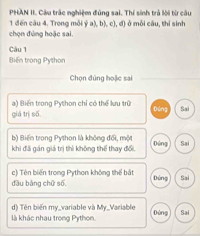 PHAN II. Câu trắc nghiệm đúng sai. Thí sinh trả lời từ câu 
1 đến câu 4. Trong mỗi ý a), b), c), d) ở môi câu, thí sinh 
chọn đúng hoặc sai. 
Câu 1 
Biến trong Python 
Chọn đúng hoặc sai 
a) Biến trong Python chỉ có thế lưu trữ Đúng Sai 
giá trị số 
b) Biến trong Python là không đổi, một Đúng Sai 
khi đã gán giá trị thì không thể thay đổi. 
c) Tên biến trong Python không thể bắt Đúng 
đầu bằng chữ số. Sai 
d) Tên biến my_variable và My_Variable Đúng Sai 
là khác nhau trong Python.