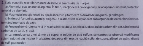 Scrie ecuațiile reacțiilor chimice descrise in enunțurile de mai jos: 
a) Aluminiul este un metal argintiu. În timp, reacţionează cu oxigenul și se acoperă cu un strat protector 
de oxid de aluminiu. 
b) Magneziul reacționează cu apa la încălzire și formează hidroxid de magneziu și hidrogen. 
c) In timpul furtunilor, azotul și oxigenul din atmosferă reacţionează sub acţiunea descărcărilor electrice, 
formând monoxid de azot 
d) Procesul de văruire constă în reacția hidroxidului de calciu cu dioxidul de carbon din aer, când rezultă 
carbonat de calciu și apă. 
e) La introducerea unei sârme de cupru în soluție de acid sulfuric concentrat se observã modificarea 
culorii soluției din incolor în albastru, deoarece din reacţie rezultă sulfat de cupru, alături de apă și dioxid 
de sulf, gaz incolor.