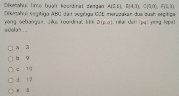 Diketahui lima buah koordinat dengan A(0,6), B(4,3), C(0,0), E(0,3). 
Diketahui segitiga ABC dan segitiga CDE merupakan dua buah segitiga
yang sebangun. Jika koordinat titik D(p,q) , nilai dari |pq| yang tepat
adalah ...
a. 3
b. 9
c、 10
d. 12
e. 6