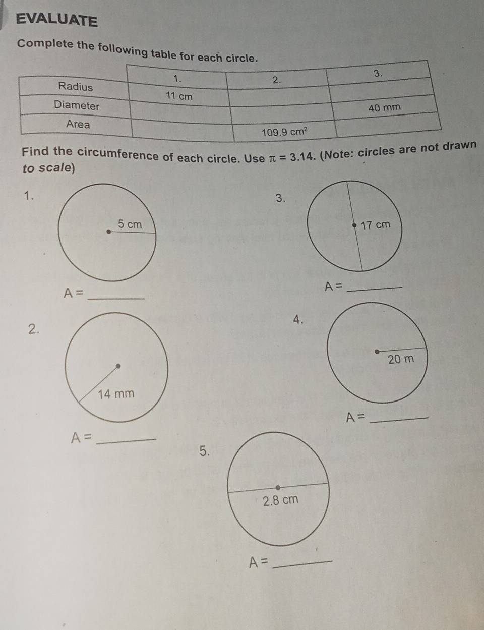 EVALUATE
Complete the following table for each circle.
Find the circumference of each circle. Use π =3.14. (Note: circles are n
to scale)
1.
3.

A= _
A= _
4.
2.
A=
_
_ A=
5.
_ A=