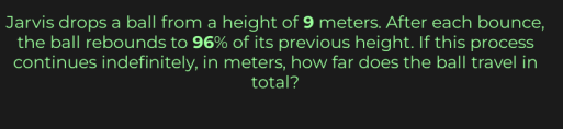 Jarvis drops a ball from a height of 9 meters. After each bounce, 
the ball rebounds to 96% of its previous height. If this process 
continues indefinitely, in meters, how far does the ball travel in 
total?