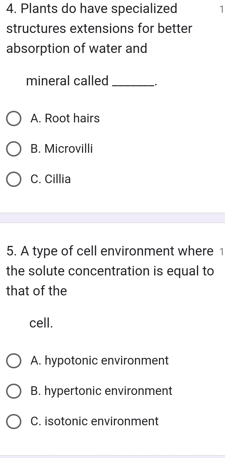 Plants do have specialized 1
structures extensions for better
absorption of water and
mineral called_
A. Root hairs
B. Microvilli
C. Cillia
5. A type of cell environment where 1
the solute concentration is equal to
that of the
cell.
A. hypotonic environment
B. hypertonic environment
C. isotonic environment