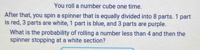 You roll a number cube one time. 
After that, you spin a spinner that is equally divided into 8 parts. 1 part 
is red, 3 parts are white, 1 part is blue, and 3 parts are purple. 
What is the probability of rolling a number less than 4 and then the 
spinner stopping at a white section?