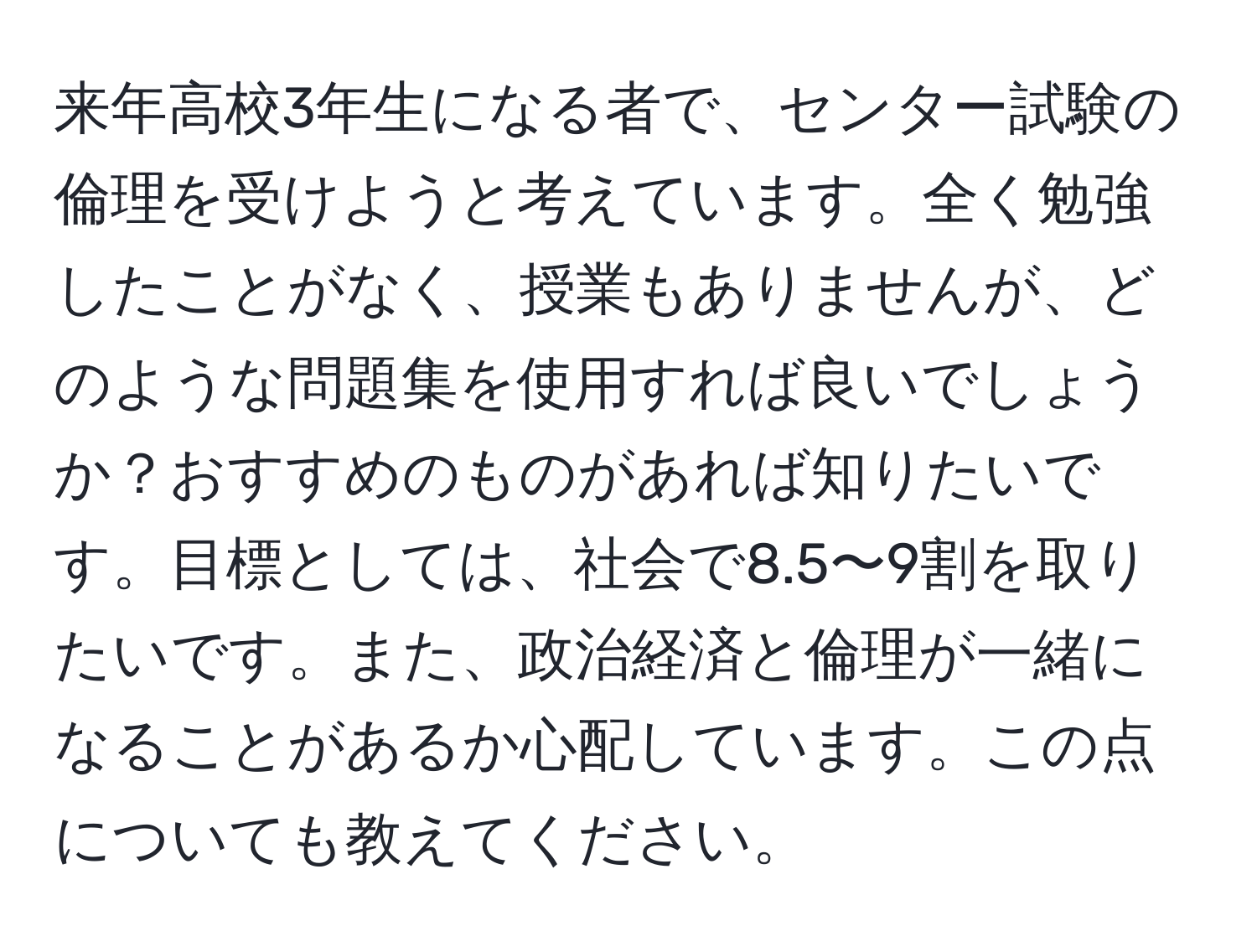 来年高校3年生になる者で、センター試験の倫理を受けようと考えています。全く勉強したことがなく、授業もありませんが、どのような問題集を使用すれば良いでしょうか？おすすめのものがあれば知りたいです。目標としては、社会で8.5〜9割を取りたいです。また、政治経済と倫理が一緒になることがあるか心配しています。この点についても教えてください。