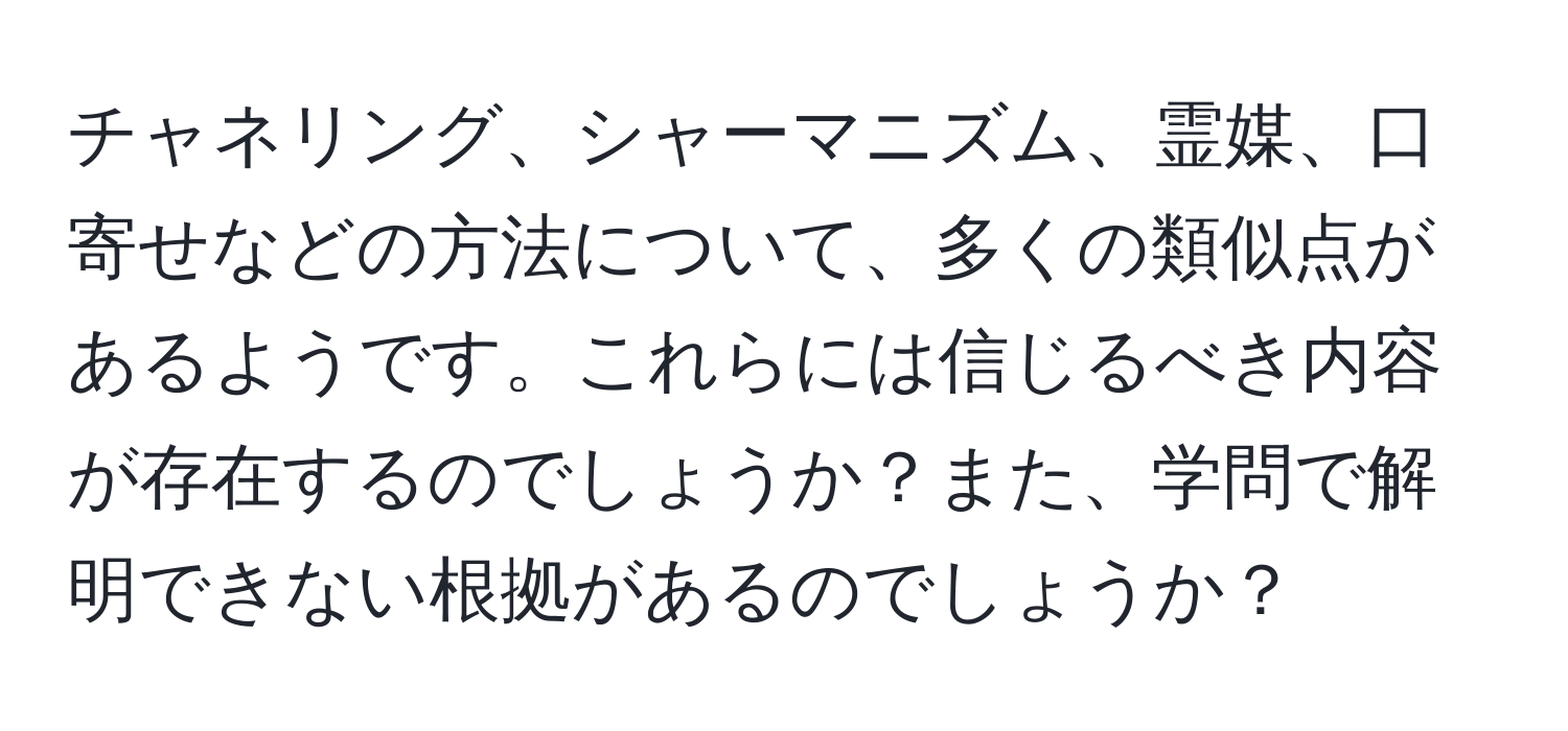 チャネリング、シャーマニズム、霊媒、口寄せなどの方法について、多くの類似点があるようです。これらには信じるべき内容が存在するのでしょうか？また、学問で解明できない根拠があるのでしょうか？