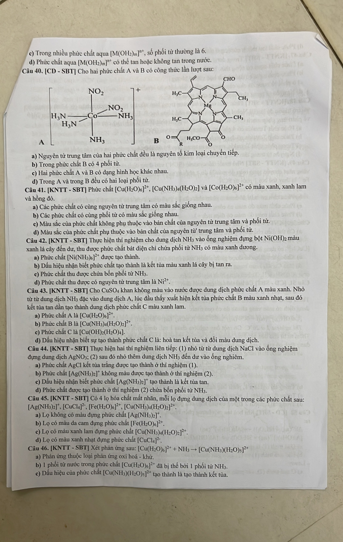 c) Trong nhiều phức chất aqua [M(OH_2)_m]^n+ *, số phối tử thường là 6.
d) Phức chất aqua [M(OH_2)_m]^n+ ** có thể tan hoặc không tan trong nước.
Cau40.[CD-SBT] Cho hai phức chất A và B có công thức lần lượt sau:

a) Nguyên tử trung tâm của hai phức chất đều là nguyên tố kim loại chuyển tiếp.
b) Trong phức chất B có 4 phối tử.
c) Hai phức chất A và B có dạng hình học khác nhau.
d) Trong A và trong B đều có hai loại phối tử.
Câu 41. [KNTT - SBT] Phức chất [Cu(H_2O)_6]^2+,[Cu(NH_3)_4(H_2O)_2]va[Co(H_2O)_6]^2+ có màu xanh, xanh lam
và hồng đỏ.
a) Các phức chất có cùng nguyên tử trung tâm có màu sắc giống nhau.
b) Các phức chất có cùng phối tử có màu sắc giống nhau.
c) Màu sắc của phức chất không phụ thuộc vào bản chất của nguyên tử trung tâm và phối tử.
d) Màu sắc của phức chất phụ thuộc vào bản chất của nguyên tù' trung tâm và phối tử.
Câu 42. [KNTT - SBT] Thực hiện thí nghiệm cho dung dịch NH3 vào ống nghiệm đựng bột Ni(OH)2 màu
xanh lá cây đến dư, thu được phức chất bát diện chỉ chứa phối từ NH3 có màu xanh dưong.
a) Phức chất [Ni(NH₃)₆]²* được tạo thành.
b) Dấu hiệu nhận biết phức chất tạo thành là kết tủa màu xanh lá cây bị tan ra.
c) Phức chất thu được chứa bốn phối tử NH3.
d) Phức chất thu được có nguyên tử trung tâm là Ni^(2+).
Câu 43. [KNTT - SBT] Cho Cu SO_4 khan không màu vào nước được dung dịch phức chất A màu xanh. Nhỏ
từ từ dung dịch NH3 đặc vào dung dịch A, lúc đầu thấy xuất hiện kết tủa phức chất B màu xanh nhạt, sau đó
kết tủa tan dần tạo thành dung dịch phức chất C màu xanh lam.
a) Phức chất A là [Cu(H_2O)_6]^2+
b) Phức chất B là [Cu(NH_3)_4(H_2O)_2]^2+.
c) Phức chất C là [Cu(OH)_2(H_2O)_4].
d) Dấu hiệu nhận biết sự tạo thành phức chất C là: hoà tan kết tủa và đổi màu dung dịch.
Câu 44. [KNTT - SBT] Thực hiện hai thí nghiệm liên tiếp: (1) nhỏ từ từ dung dịch NaCl vào ống nghiệm
đựng dung dịch AgNO₃; (2) sau đó nhỏ thêm dung dịch NH₃ đến dư vào ổng nghiêm.
a) Phức chất AgCl kết tủa trắng được tạo thành ở thí nghiệm (1).
b) Phức chất [Ag(NH₃)₂]* không màu được tạo thành ở thí nghiệm (2).
c) Dấu hiệu nhận biết phức chất [Ag(NH3)2]* tạo thành là kết tủa tan.
d) Phức chất được tạo thành ở thí nghiệm (2) chứa bốn phối tử NH3.
Câu 45. [KNTT - SBT] Có 4 lọ hóa chất mất nhãn, mỗi lọ đựng dung dịch của một trong các phức chất sau:
[Ag( sqrt(N_3))_2]^+, [CuCl_4]^2-,[Fe(H_2O)_6]^2+,[Cu(NH_3)_4(H_2O)_2]^2+.
a) Lọ không có màu đựng phức chất [. [Ag(NH_3)_2]^+.
b) Lọ có màu da cam đựng phức chất [Fe(H_2O)_6]^2+.
c) Lọ có màu xanh lam dựng phức chất [Cu(NH_3)_4(H_2O)_2]^2+.
d) Lọ có màu xanh nhạt đựng phức chất [CuCl_4]^2-.
Câu 46. [KNTT - SBT] Xét phản ứng sau: [Cu(H_2O)_6]^2++NH_3to [Cu(NH_3)(H_2O)_5]^2+
a) Phản ứng thuộc loại phản ứng oxi hoá - khử.
b) 1 phối từ nước trong phức chất | [Cu(H_2O)_6]^2+ đã bị thế bởi 1 phối tử NH3.
c) Dấu hiệu của phức chất [Cu(NH_3)(H_2O)_5]^2+ tạo thành là tạo thành kết tủa.