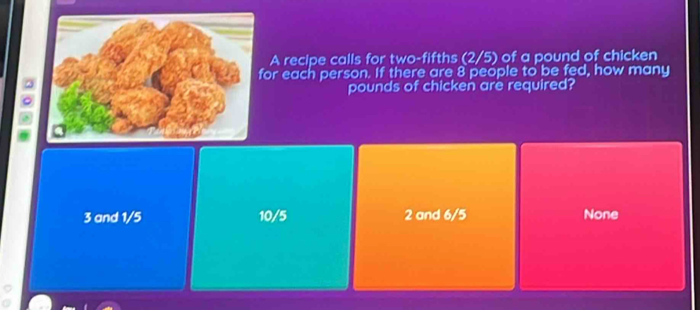 A recipe calls for two-fifths (2/5) of a pound of chicken
or each person. If there are 8 people to be fed, how many
。
pounds of chicken are required?
3 and 1/5 10/5 2 and 6/5 None