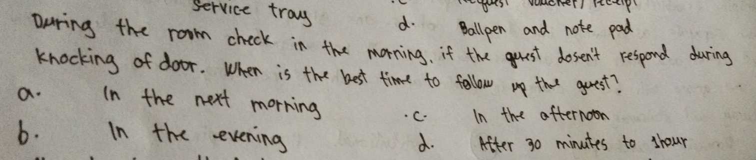 es vomcher itetip
Service tray d. Ballpen and note pad
During the room check in the morning. if the guest dosen't respond during
knocking of door. When is the best time to follow up that guest?
a. In the next morring
c. In the afternoon
b. In the evening
d. After 30 minutes to shour