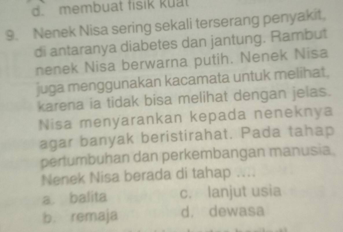 d. membuat fisik kual
9. Nenek Nisa sering sekali terserang penyakit,
di antaranya diabetes dan jantung. Rambut
nenek Nisa berwarna putih. Nenek Nisa
juga menggunakan kacamata untuk melihat.
karena ia tidak bisa melihat dengan jelas.
Nisa menyarankan kepada neneknya
agar banyak beristirahat. Pada tahap
pertumbuhan dan perkembangan manusia.
Nenek Nisa berada di tahap ...
a. balita c. lanjut usia
b. remaja
d， dewasa