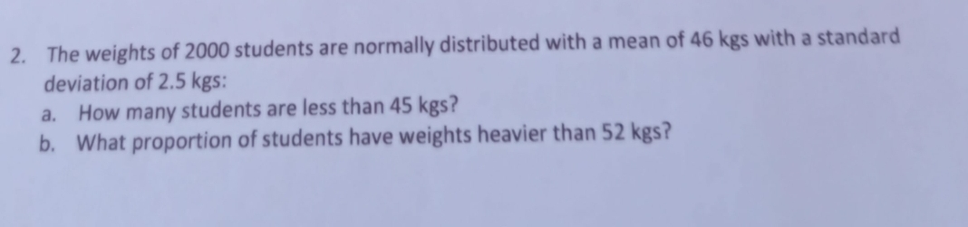 The weights of 2000 students are normally distributed with a mean of 46 kgs with a standard 
deviation of 2.5 kgs : 
a. How many students are less than 45 kgs? 
b. What proportion of students have weights heavier than 52 kgs?