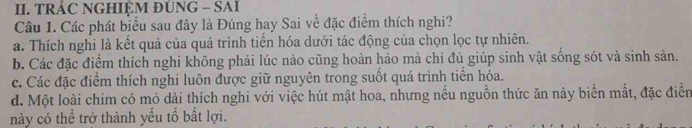 TRÁC NGHIỆM ĐUNG - SAI
Câu 1. Các phát biểu sau đây là Đúng hay Sai về đặc điểm thích nghi?
a. Thích nghi là kết quả của quá trình tiến hóa dưới tác động của chọn lọc tự nhiên.
b. Các đặc điểm thích nghi không phải lúc nào cũng hoàn hảo mà chỉ đủ giúp sinh vật sống sót và sinh sản.
c. Các đặc điểm thích nghi luôn được giữ nguyên trong suốt quá trình tiển hóa.
d. Một loài chim có mỏ dài thích nghi với việc hút mật hoa, nhưng nều nguồn thức ăn này biển mất, đặc điển
này có thể trở thành yếu tố bất lợi.