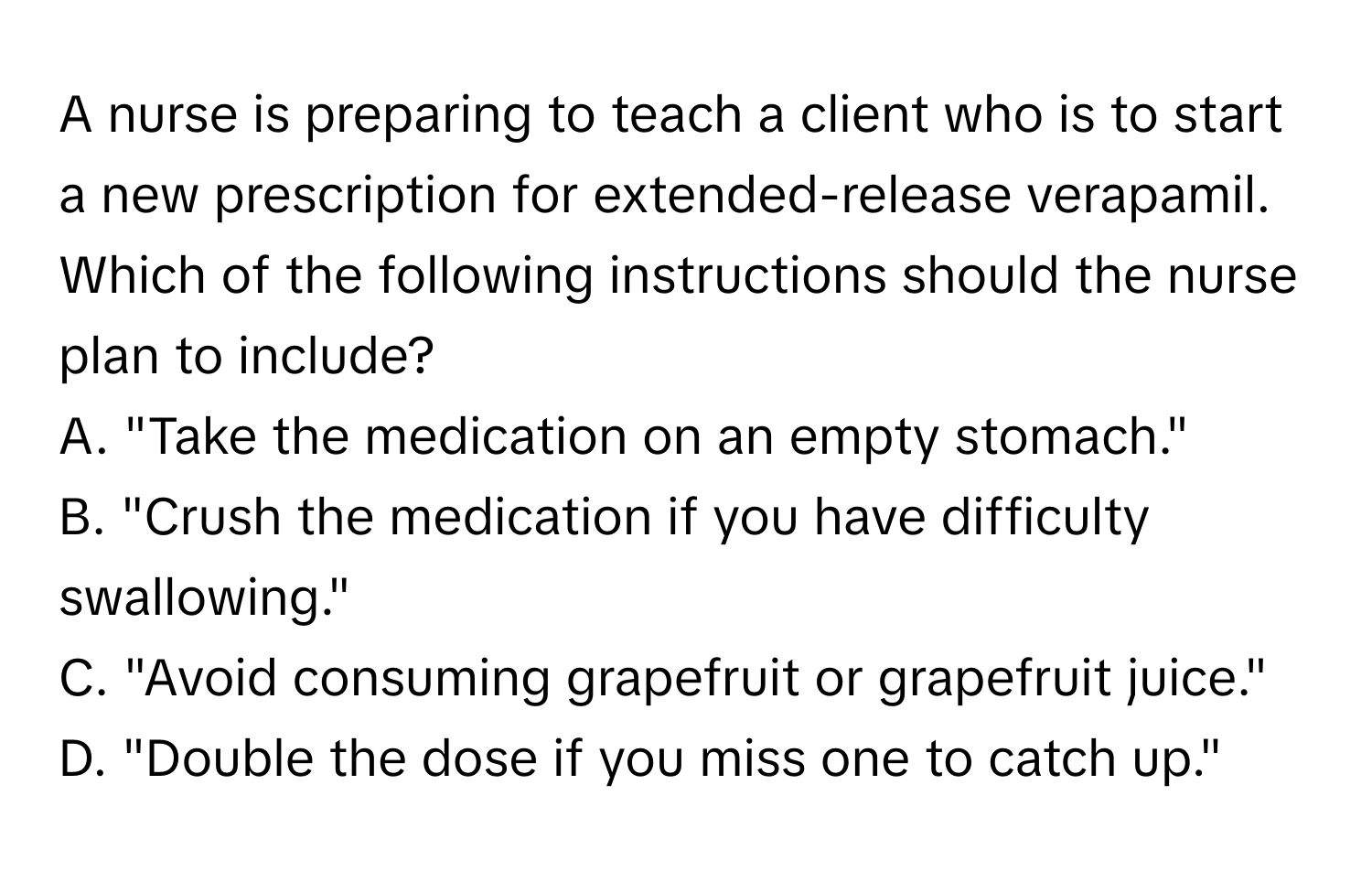 A nurse is preparing to teach a client who is to start a new prescription for extended-release verapamil. Which of the following instructions should the nurse plan to include?

A. "Take the medication on an empty stomach." 
B. "Crush the medication if you have difficulty swallowing." 
C. "Avoid consuming grapefruit or grapefruit juice." 
D. "Double the dose if you miss one to catch up."