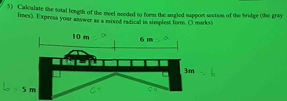 Calculate the total length of the steel needed to form the angled support section of the bridge (the gray
lines). Express your answer as a mixed radical in simplest form. (3 marks)