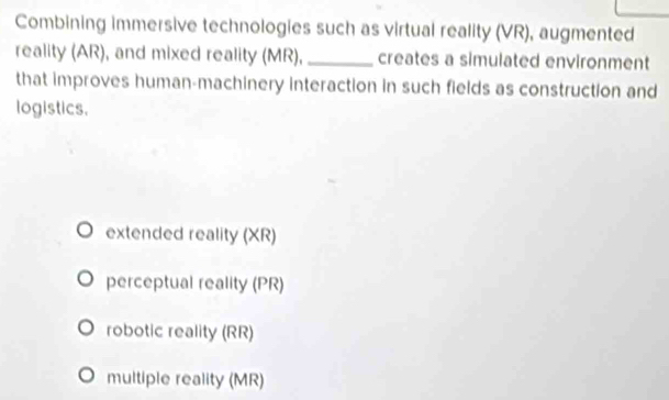 Combining immersive technologies such as virtual reality (VR), augmented
reality (AR), and mixed reality (MR), _creates a simulated environment
that improves human-machinery interaction in such fields as construction and
logistics,
extended reality (XR)
perceptual reality (PR)
robotic reality (RR)
multiple reality (MR)