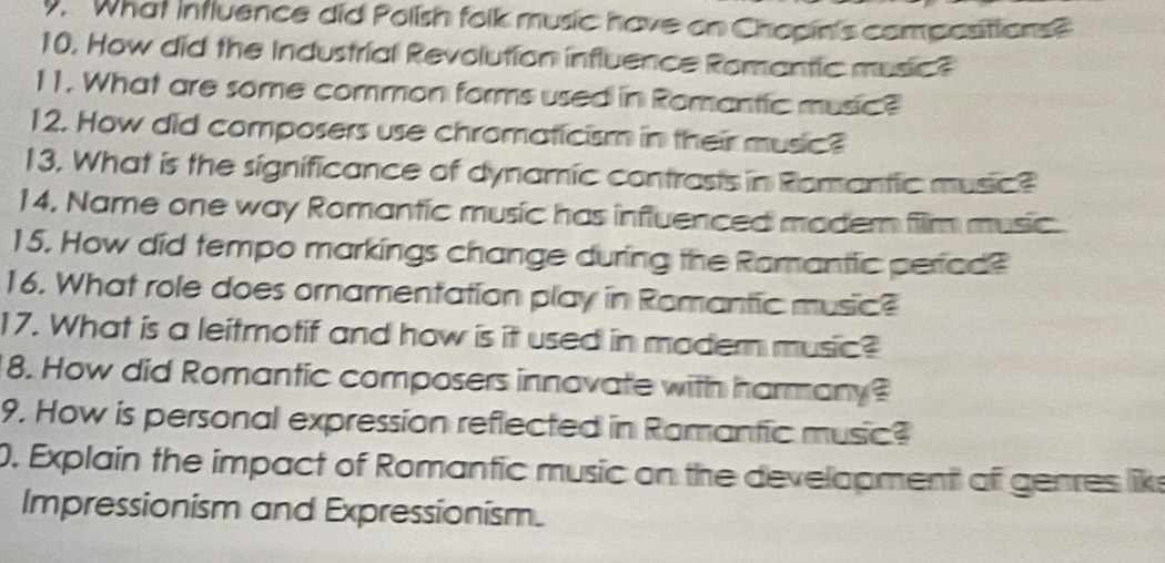 What influence did Polish folk music have on Chopin's compositions? 
10. How did the Industrial Revolution influence Romantic music 
11. What are some common forms used in Romantic music? 
12. How did composers use chromaticism in their music? 
13. What is the significance of dynamic contrasts in Romantic music? 
14, Name one way Romantic music has influenced madern film music 
15. How did tempo markings change during the Ramantic periad? 
16. What role does ornamentation play in Romantic music? 
17. What is a leitmotif and how is it used in modern music? 
8. How did Romantic composers innovate with harmany? 
9. How is personal expression reflected in Ramantic music? 
0. Explain the impact of Romantic music on the development of genres liks 
Impressionism and Expressionism.