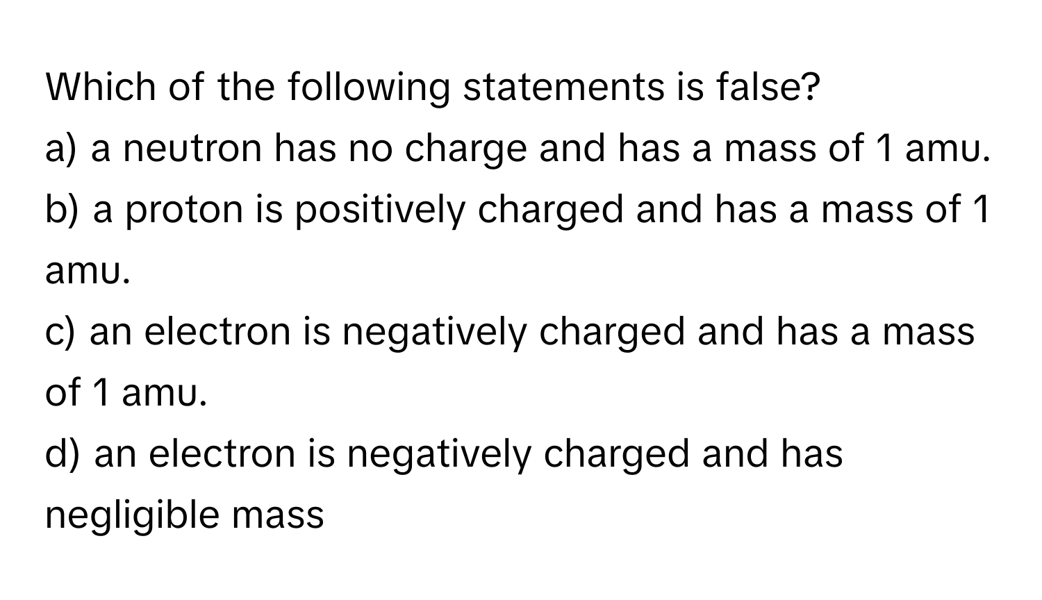 Which of the following statements is false?

a) a neutron has no charge and has a mass of 1 amu. 
b) a proton is positively charged and has a mass of 1 amu. 
c) an electron is negatively charged and has a mass of 1 amu. 
d) an electron is negatively charged and has negligible mass