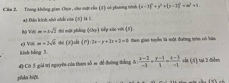 Trong không gian Oxyz , cho mặt cầu (S) có phương trình (x-3)^2+y^2+(z-2)^2=m^2+1. 
a) Bán kính nhỏ nhất của (S) là 1. 
b) Với m=± sqrt(2) thì mặt phẳng (Oxy) tiếp xúc với (S). 
c) Với m=2sqrt(6) thì (S)cắt (P): ):2x-y+2z+2=0 theo giao tuyến là một đường tròn có bán 
kính bằng 3. 
d) Có 5 giá trị nguyên của tham số m đề đường thẳng A :  (x-2)/-3 = (y-1)/1 = (z-3)/-1  cắt (S) tại 2 điểm 
phân biệt.