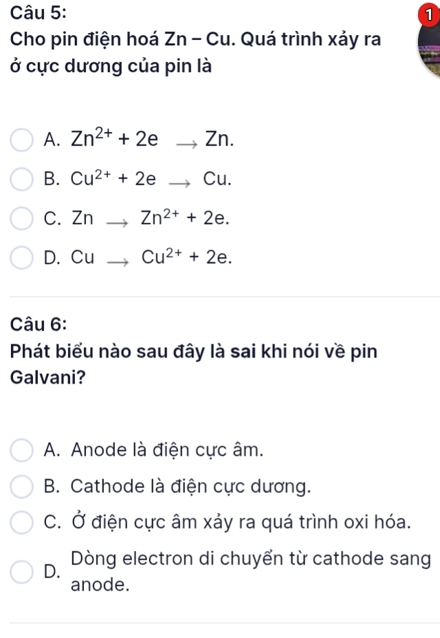 Cho pin điện hoá Zn-Cu. Quá trình xảy ra
ở cực dương của pin là
A. Zn^(2+)+2eto Zn.
B. Cu^(2+)+2eto Cu.
C. Znto Zn^(2+)+2e.
D. Cuto Cu^(2+)+2e. 
Câu 6:
Phát biểu nào sau đây là sai khi nói về pin
Galvani?
A. Anode là điện cực âm.
B. Cathode là điện cực dương.
C. Ở điện cực âm xảy ra quá trình oxi hóa.
D. Dòng electron di chuyển từ cathode sang
anode.