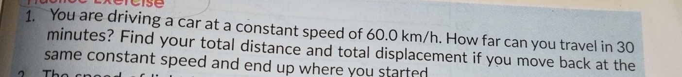 You are driving a car at a constant speed of 60.0 km/h. How far can you travel in 30
minutes? Find your total distance and total displacement if you move back at the 
same constant speed and end up where you started .