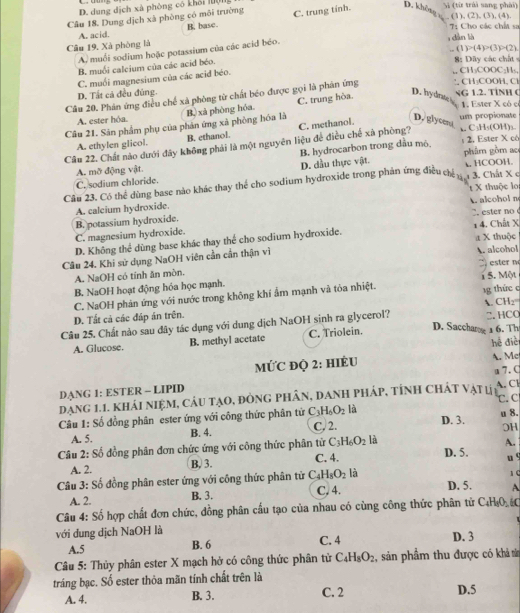 D. dung dịch xà phòng có khối lượng
Si (từ trái sang phải)
Câu 18. Dung dịch xà phòng có môi trường C. trung tính. D. khôsy (1),(2),(3),(4),
A. acid. B. base.
T Cho các chất sa
Câu 19, Xà phòng là
(1)P(4)>(3)>(2).
A. muối sodium hoặc potassium của các acid béo.
dàn là
B. muối calcium của các acid béo.
8: Dây các chất
C. muối magnesium của các acid béo.
CH₃COOC₂H₃,
D. Tất cả đều đúng. D. hydrate sG 1.2. TINH (
Câu 20. Phản ứng điều chế xã phòng từ chất béo được gọi là phản ứng . . CH_1COOH C
1. Ester X có c
Câu 21. Sản phẩm phụ của phản ứng xã phòng hóa là B, xà phòng hóa. C. trung hòa.
A. ester hỏa. D. glycen um propionate
A. ethylen glicol. B. ethanol. C. methanol.
Câu 22. Chất nào dưới đây không phải là một nguyên liệu để điều chế xà phòng? 、 C₃H₅(OH)₃ ; 2. Ester X có
B. hydrocarbon trong dầu mô
D. dầu thực vật.
A. mỡ động vật. phâm gồm ac  HCOOH.
C. sodium chloride.
Câu 23. Có thể dùng base nào khác thay thể cho sodium hydroxide trong phản ứng điều chế u 1 3. Chất X ở
A. calcium hydroxide. A. alcohol n t X thuộc lo
B. potassium hydroxide. C. ester no
C. magnesium hydroxide.
D. Không thể dùng base khác thay thể cho sodium hydroxide. 1 4. Chất X : X thuộc
Câu 24. Khi sử dụng NaOH viên cần cần thận vì A. alcohol
9  ete  m
A. NaOH có tính ăn mòn.
B. NaOH hoạt động hóa học mạnh. i 5. Một
C. NaOH phản ứng với nước trong không khí ẩm mạnh và tỏa nhiệt.
1g thức c
D. Tất cả các đáp án trên.
Câu 25. Chất nào sau đây tác dụng với dung dịch NaOH sinh ra glycerol? A. CH₂=. HCO
A. Glucose. B. methyl acetate C. Triolein.
D. Sacchan 1 6. Th
hé điè
MỨC đQ 2: HIÉU A. Me
A.Cl
dạng 1.1. khái niệm, câu tạo, đòng phân, danh pháp, tỉnh chát vật l 1 u 7. C
DANG 1: ESTER - LIPID
là
Câu 1: Số đồng phân ester ứng với công thức phân tử C_3H_6O_2 C. 2. D. 3. C. C
OH
A. 5. B. 4. u 8.
Câu 2: Số đồng phân đơn chức ứng với công thức phân tử C_3H_6O_2 là
A.
B, 3.
A. 2. C. 4.
D. 5.
u 9
Câu 3: Số đồng phân ester ứng với công thức phân tử C_4H_8O_2 là 1 (
A. 2. B. 3. C. 4. D. 5. A
Câu 4: Số hợp chất đơn chức, đồng phân cầu tạo của nhau có cùng công thức phân tử C₄H₄O, C
với đung dịch NaOH là D. 3
A.5 B. 6 C. 4
Câu 5: Thủy phân ester X mạch hở có công thức phân tử C_4H_8O_2 , sản phẩm thu được có khả s
tráng bạc. Số ester thỏa mãn tính chất trên là D.5
A. 4. B. 3. C. 2